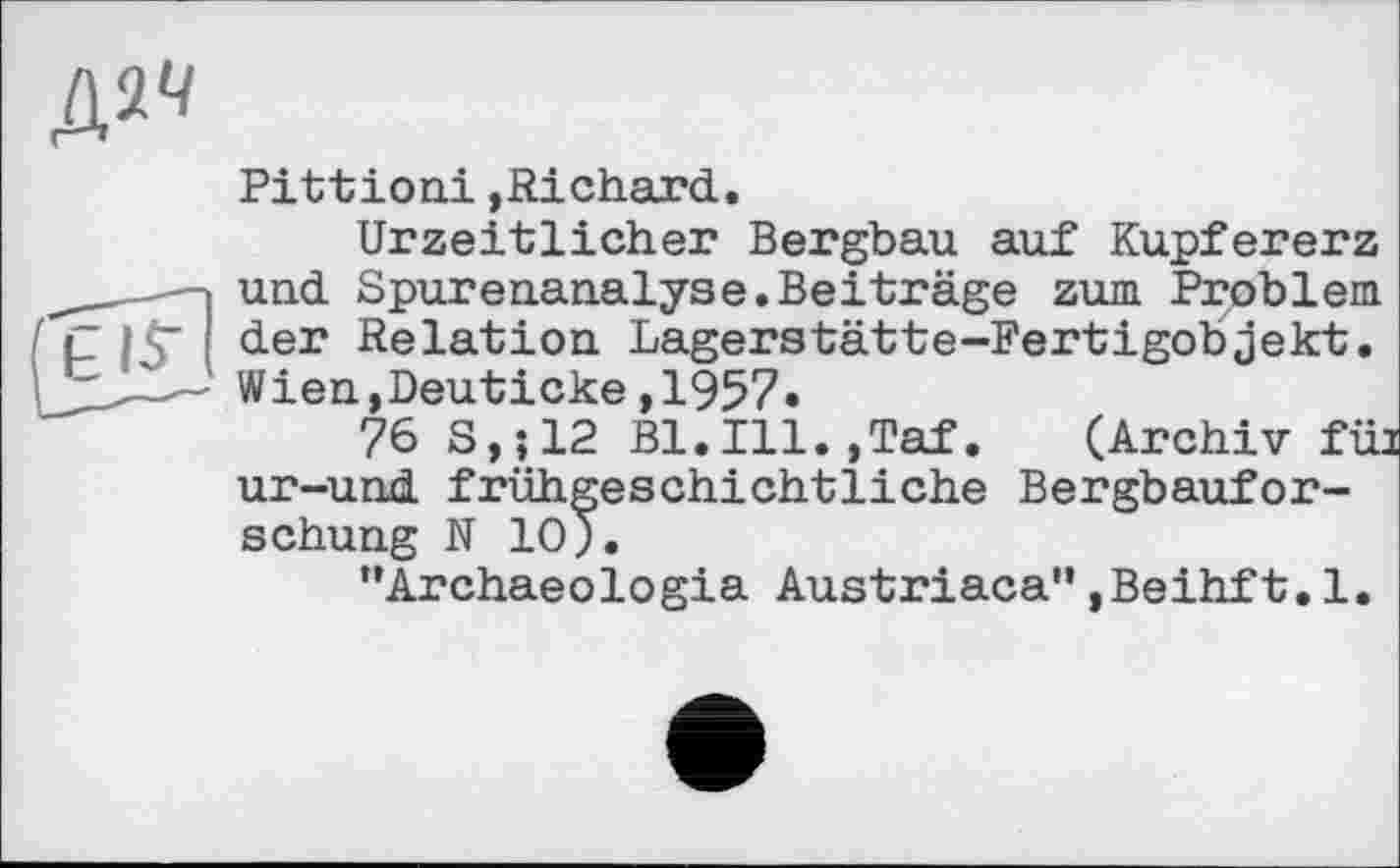 ﻿Д2<ї
Pittioni »Richard.
Urzeitlicher Bergbau auf Kupfererz und Spurenanalyse.Beiträge zum Problem der Relation Lagerstätte-Fertigobjekt. Wien,Deuticke,1957.
76 S,;12 Bl.Ill.,Taf. (Archiv fül ur-und frühgeschichtliche Bergbauforschung N 10 J.
"Archaeologia Austriaca",Beihft.1.